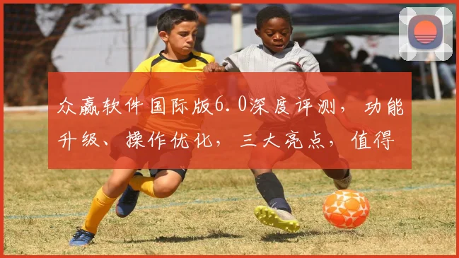 众赢软件国际版6.0深度评测，功能升级、操作优化，三大亮点，值得期待，体验非凡