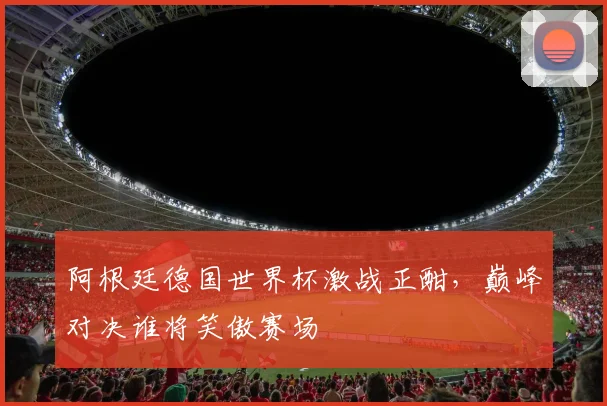 阿根廷德国世界杯激战正酣，巅峰对决谁将笑傲赛场