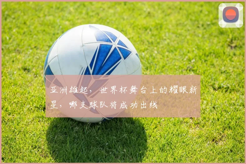 亚洲雄起，世界杯舞台上的耀眼新星，哪支球队将成功出线