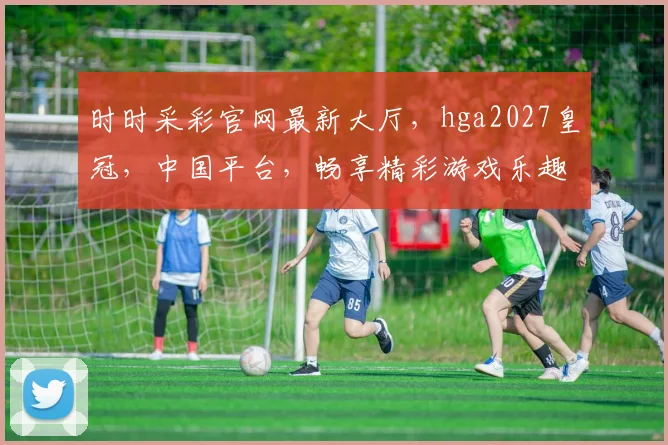 时时采彩官网最新大厅，hga2027皇冠，中国平台，畅享精彩游戏乐趣