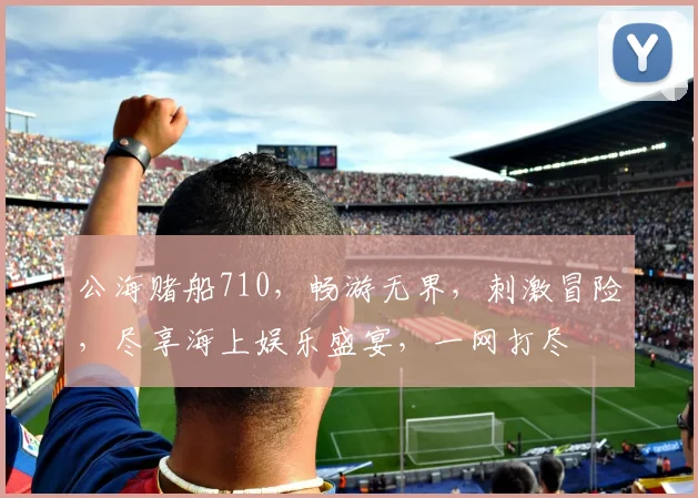 公海赌船710，畅游无界，刺激冒险，尽享海上娱乐盛宴，一网打尽