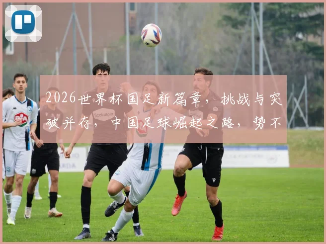 2026世界杯国足新篇章，挑战与突破并存，中国足球崛起之路，势不可挡