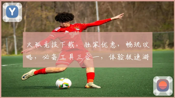 火狐竞技下载，独家优惠，畅玩攻略，必备工具三合一，体验极速游戏乐趣，必看
