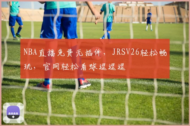 NBA直播免费无插件，JRSV26轻松畅玩，官网轻松看球逗逗逗